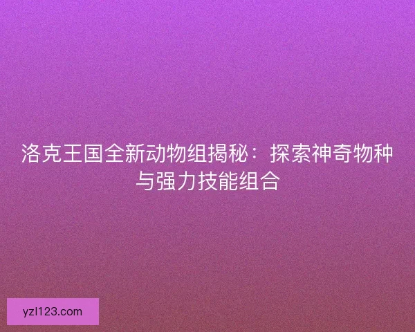 洛克王国全新动物组揭秘：探索神奇物种与强力技能组合
