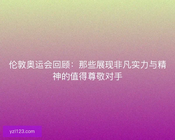伦敦奥运会回顾：那些展现非凡实力与精神的值得尊敬对手
