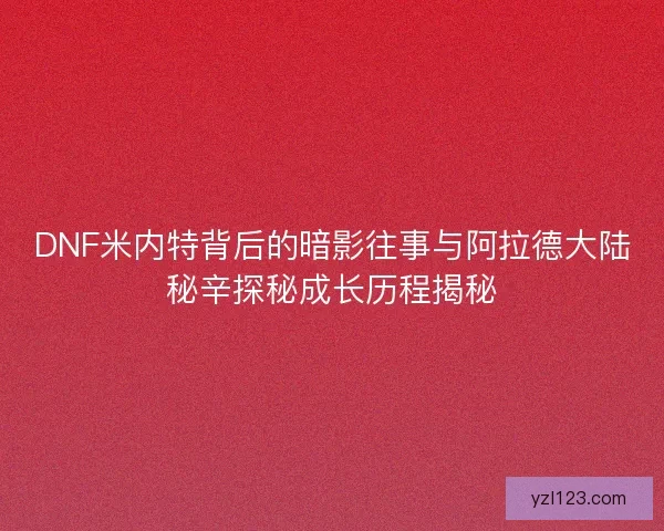 DNF米内特背后的暗影往事与阿拉德大陆秘辛探秘成长历程揭秘
