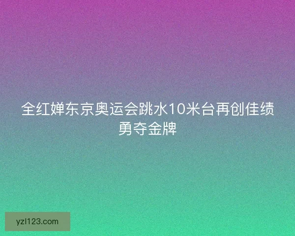 全红婵东京奥运会跳水10米台再创佳绩勇夺金牌