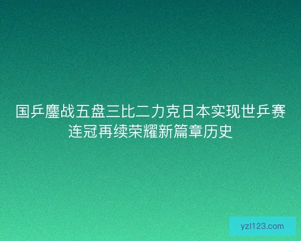 国乒鏖战五盘三比二力克日本实现世乒赛连冠再续荣耀新篇章历史