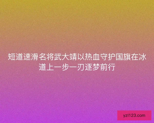 短道速滑名将武大靖以热血守护国旗在冰道上一步一刃逐梦前行